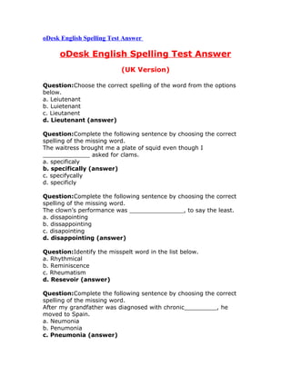 oDesk English Spelling Test Answer
oDesk English Spelling Test Answer
(UK Version)
Question:Choose the correct spelling of the word from the options
below.
a. Leiutenant
b. Luietenant
c. Lieutanent
d. Lieutenant (answer)
Question:Complete the following sentence by choosing the correct
spelling of the missing word.
The waitress brought me a plate of squid even though I
_____________ asked for clams.
a. specificaly
b. specifically (answer)
c. specifycally
d. specificly
Question:Complete the following sentence by choosing the correct
spelling of the missing word.
The clown’s performance was _______________, to say the least.
a. dissapointing
b. dissappointing
c. disapointing
d. disappointing (answer)
Question:Identify the misspelt word in the list below.
a. Rhythmical
b. Reminiscence
c. Rheumatism
d. Resevoir (answer)
Question:Complete the following sentence by choosing the correct
spelling of the missing word.
After my grandfather was diagnosed with chronic_________, he
moved to Spain.
a. Neumonia
b. Penumonia
c. Pneumonia (answer)
 