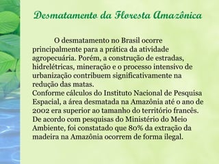 Desmatamento da Floresta Amazônica

       O desmatamento no Brasil ocorre
principalmente para a prática da atividade
agropecuária. Porém, a construção de estradas,
hidrelétricas, mineração e o processo intensivo de
urbanização contribuem significativamente na
redução das matas.
Conforme cálculos do Instituto Nacional de Pesquisa
Espacial, a área desmatada na Amazônia até o ano de
2002 era superior ao tamanho do território francês.
De acordo com pesquisas do Ministério do Meio
Ambiente, foi constatado que 80% da extração da
madeira na Amazônia ocorrem de forma ilegal.
 