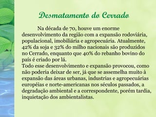 Desmatamento do Cerrado
        Na década de 70, houve um enorme
desenvolvimento da região com a expansão rodoviária,
populacional, imobiliária e agropecuária. Atualmente,
42% da soja e 32% do milho nacionais são produzidos
no Cerrado, enquanto que 40% do rebanho bovino do
país é criado por lá.
Todo esse desenvolvimento e expansão provocou, como
não poderia deixar de ser, já que se assemelha muito à
expansão das áreas urbanas, industrias e agropecuárias
européias e norte-americanas nos séculos passados, a
degradação ambiental e a correspondente, porém tardia,
inquietação dos ambientalistas.
 