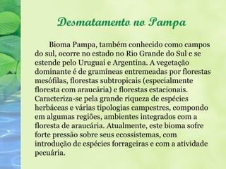 Desmatamento no Pampa
     Bioma Pampa, também conhecido como campos
do sul, ocorre no estado no Rio Grande do Sul e se
estende pelo Uruguai e Argentina. A vegetação
dominante é de gramíneas entremeadas por florestas
mesófilas, florestas subtropicais (especialmente
floresta com araucária) e florestas estacionais.
Caracteriza-se pela grande riqueza de espécies
herbáceas e várias tipologias campestres, compondo
em algumas regiões, ambientes integrados com a
floresta de araucária. Atualmente, este bioma sofre
forte pressão sobre seus ecossistemas, com
introdução de espécies forrageiras e com a atividade
pecuária.
 