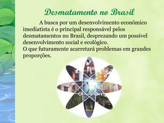 Desmatamento no Brasil
      A busca por um desenvolvimento econômico
imediatista é o principal responsável pelos
desmatamentos no Brasil, desprezando um possível
desenvolvimento social e ecológico.
O que futuramente acarretará problemas em grandes
proporções.
 