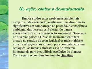 As ações contra o desmatamento
        Embora todos estes problemas ambientais
estejam ainda ocorrendo, verifica-se uma diminuição
significativa em comparação ao passado. A consciência
ambiental das pessoas está alertando para a
necessidade de uma preservação ambiental. Governos
de diversos países e ONGs de meio ambiente tem
atuado no sentido de criar legislações mais rígidas e
uma fiscalização mais atuante para combater o crime
ecológico. As matas e florestas são de extrema
importância para o equilíbrio ecológico do planeta
Terra e para o bom funcionamento climático.
                                     climático
 