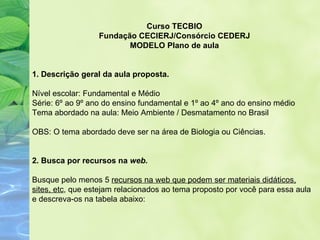 Curso TECBIO
                  Fundação CECIERJ/Consórcio CEDERJ
                         MODELO Plano de aula


1. Descrição geral da aula proposta.

Nível escolar: Fundamental e Médio
Série: 6º ao 9º ano do ensino fundamental e 1º ao 4º ano do ensino médio
Tema abordado na aula: Meio Ambiente / Desmatamento no Brasil

OBS: O tema abordado deve ser na área de Biologia ou Ciências.


2. Busca por recursos na web.

Busque pelo menos 5 recursos na web que podem ser materiais didáticos,
sites, etc, que estejam relacionados ao tema proposto por você para essa aula
e descreva-os na tabela abaixo:
 