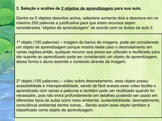 3. Seleção e análise de 2 objetos de aprendizagem para sua aula.

Dentre os 5 objetos descritos acima, selecione somente dois e descreva em no
máximo 200 palavras a justificativa para que estes recursos sejam
considerados “objetos de aprendizagem” de acordo com os textos da aula 3.


1º objeto (100 palavras) – imagem do banco de imagens, pode ser considerado
um objeto de aprendizagem porque mostra neste caso o desmatamento em
varias regiões,então, qualquer recurso que possa ser utilizado e reutilizado para
dar suporte ao aprendizado pode ser considerado um objeto de aprendizagem,
dessa forma o aluno assimila o conteúdo através da imagem.



2º objeto (100 palavras) – vídeo sobre desmatamento, esse objeto possui
acessibilidade e interoperabilidade, sendo de fácil acesso esse vídeo facilita o
aprendizado com cenas e palavras e também pode ser reutilizado quando for
necessário, pois não entra profundamente em detalhes podendo ser usado em
diferentes tipos de aulas como meio ambiente, sustentabilidade, desmatamento,
consciência ambiental dentre outras... Sendo assim esse objeto também é
classificado como objeto de aprendizagem.
 