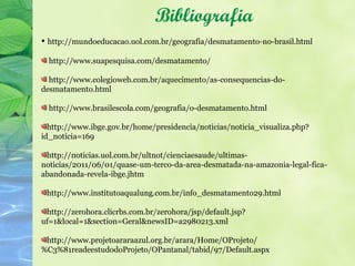 Bibliografia
• http://mundoeducacao.uol.com.br/geografia/desmatamento-no-brasil.html

  http://www.suapesquisa.com/desmatamento/

  http://www.colegioweb.com.br/aquecimento/as-consequencias-do-
desmatamento.html

  http://www.brasilescola.com/geografia/o-desmatamento.html

  http://www.ibge.gov.br/home/presidencia/noticias/noticia_visualiza.php?
id_noticia=169

 http://noticias.uol.com.br/ultnot/cienciaesaude/ultimas-
noticias/2011/06/01/quase-um-terco-da-area-desmatada-na-amazonia-legal-fica-
abandonada-revela-ibge.jhtm

 http://www.institutoaqualung.com.br/info_desmatamento29.html

 http://zerohora.clicrbs.com.br/zerohora/jsp/default.jsp?
uf=1&local=1&section=Geral&newsID=a2980213.xml

 http://www.projetoararaazul.org.br/arara/Home/OProjeto/
%C3%81readeestudodoProjeto/OPantanal/tabid/97/Default.aspx
 