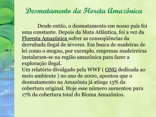 Desmatamento da Floreta Amazônica
       Desde então, o desmatamento em nosso país foi
uma constante. Depois da Mata Atlântica, foi a vez da
Floresta Amazônica sofrer as conseqüências da
derrubada ilegal de árvores. Em busca de madeiras de
lei como o mogno, por exemplo, empresas madeireiras
instalaram-se na região amazônica para fazer a
exploração ilegal.
Um relatório divulgado pela WWF ( ONG dedicada ao
meio ambiente ) no ano de 2000, apontou que o
desmatamento na Amazônia já atinge 13% da
cobertura original. Hoje esse número aumentou para
17% da cobertura total do Bioma Amazônico.
 
