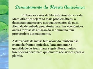 Desmatamento da Floreta Amazônica
       Embora os casos da Floresta Amazônica e da
Mata Atlântica sejam os mais problemáticos, o
desmatamento ocorre nos quatro cantos do país.
Além da derrubada predatória para fins econômicos,
outras formas de atuação do ser humano tem
provocado o desmatamento.

A derrubada de matas tem ocorrido também nas
chamada frentes agrícolas. Para aumentar a
quantidade de áreas para a agricultura, muitos
fazendeiros derrubam quilômetros de árvores para o
plantio.
 