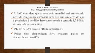Redação – Prof. João Mendonça
Blog - http://profjcmendonca.blogspot.com
 A FAO considera que a população mundial está em elevado
nível de insegurança alimentar, uma vez que um terço do que
é produzido é perdido. Isso corresponde a cerca de 1,7 bilhão
de tonelada de alimentos;
 PL 4747/1998 projeto “Bom samaritano”;
 Países ricos desperdiçam 56% enquanto países em
desenvolvimento 44%;
 