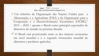 Redação – Prof. João Mendonça
Blog - http://profjcmendonca.blogspot.com
 Um relatório da Organização das Nações Unidas para a
Alimentação e a Agricultura (FAO) e da Organização para a
Cooperação e o Desenvolvimento Econômico (OCDE)/
2015 – 2024 / aponta o Brasil como principal exportador de
alimentos do mundo na próxima década;
 O Brasil está posicionado entre as dez maiores economias
em nível mundial e é o segundo fornecedor mundial de
alimentos e produtos agrícolas;
 
