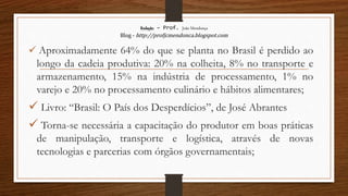 Redação – Prof. João Mendonça
Blog - http://profjcmendonca.blogspot.com
 Aproximadamente 64% do que se planta no Brasil é perdido ao
longo da cadeia produtiva: 20% na colheita, 8% no transporte e
armazenamento, 15% na indústria de processamento, 1% no
varejo e 20% no processamento culinário e hábitos alimentares;
 Livro: “Brasil: O País dos Desperdícios”, de José Abrantes
 Torna-se necessária a capacitação do produtor em boas práticas
de manipulação, transporte e logística, através de novas
tecnologias e parcerias com órgãos governamentais;
 