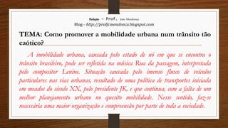 Redação – Prof. João Mendonça
Blog - http://profjcmendonca.blogspot.com
TEMA: Como promover a mobilidade urbana num trânsito tão
caótico?
A imobilidade urbana, causada pelo estado de nó em que se encontra o
trânsito brasileiro, pode ser refletida na música Rua da passagem, interpretada
pelo compositor Lenine. Situação causada pelo imenso fluxo de veículos
particulares nas vias urbanas, resultado de uma política de transportes iniciada
em meados do século XX, pelo presidente JK, e que continua, com a falta de um
melhor planejamento urbano no quesito mobilidade. Nesse sentido, faz-se
necessária uma maior organização e compreensão por parte de toda a sociedade.
 