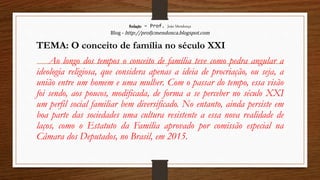 Redação – Prof. João Mendonça
Blog - http://profjcmendonca.blogspot.com
TEMA: O conceito de família no século XXI
Ao longo dos tempos o conceito de família teve como pedra angular a
ideologia religiosa, que considera apenas a ideia de procriação, ou seja, a
união entre um homem e uma mulher. Com o passar do tempo, essa visão
foi sendo, aos poucos, modificada, de forma a se perceber no século XXI
um perfil social familiar bem diversificado. No entanto, ainda persiste em
boa parte das sociedades uma cultura resistente a essa nova realidade de
laços, como o Estatuto da Família aprovado por comissão especial na
Câmara dos Deputados, no Brasil, em 2015.
 