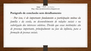 Redação – Prof. João Mendonça
Blog - http://profjcmendonca.blogspot.com
Parágrafo de conclusão sem detalhamento
Por isso, é de importante fundamento a participação mútua da
família e da escola, no desenvolvimento de ralações sociais e na
valorização dos interesses coletivos. Devido que essas instituições são
de presença importante, principalmente na fase da infância, para a
formação de pessoas sociais.
 