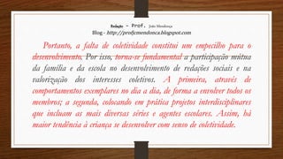 Redação – Prof. João Mendonça
Blog - http://profjcmendonca.blogspot.com
Portanto, a falta de coletividade constitui um empecilho para o
desenvolvimento. Por isso, torna-se fundamental a participação mútua
da família e da escola no desenvolvimento de redações sociais e na
valorização dos interesses coletivos. A primeira, através de
comportamentos exemplares no dia a dia, de forma a envolver todos os
membros; a segunda, colocando em prática projetos interdisciplinares
que incluam as mais diversas séries e agentes escolares. Assim, há
maior tendência à criança se desenvolver com senso de coletividade.
 