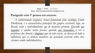 Redação – Prof. João Mendonça
Blog - http://profjcmendonca.blogspot.com
Parágrafo com 1ª pessoa em excesso
A solidariedade orgânica, termo formulado pelo sociólogo Emile
Durkheim, é a característica principal dos grupos existentes hoje, no
Brasil, onde o individualismo age de maneira gritante. Quando nos
negamos a ajudar outra pessoa, quando nos recusamos a ver o
problema dos demais e fingimos que ele não existe, ao deixar de lado a
influência que os demais membros da sociedade exercem sobre nós,
estamos sendo individualistas.
 