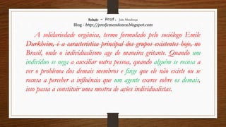 Redação – Prof. João Mendonça
Blog - http://profjcmendonca.blogspot.com
A solidariedade orgânica, termo formulado pelo sociólogo Emile
Durkheim, é a característica principal dos grupos existentes hoje, no
Brasil, onde o individualismo age de maneira gritante. Quando um
indivíduo se nega a auxiliar outra pessoa, quando alguém se recusa a
ver o problema dos demais membros e finge que ele não existe ou se
recusa a perceber a influência que um agente exerce sobre os demais,
isso passa a constituir uma mostra de ações individualistas.
 