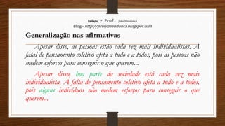 Redação – Prof. João Mendonça
Blog - http://profjcmendonca.blogspot.com
Generalização nas afirmativas
Apesar disso, as pessoas estão cada vez mais individualistas. A
fatal de pensamento coletivo afeta a tudo e a todos, pois as pessoas não
medem esforços para conseguir o que querem...
Apesar disso, boa parte da sociedade está cada vez mais
individualista. A falta de pensamento coletivo afeta a tudo e a todos,
pois alguns indivíduos não medem esforços para conseguir o que
querem...
 