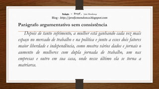 Redação – Prof. João Mendonça
Blog - http://profjcmendonca.blogspot.com
Parágrafo argumentativo sem consistência
Depois de tanto sofrimento, a mulher está ganhando cada vez mais
espaço no mercado de trabalho e na política e junto a esses dois fatores
maior liberdade e independência, como mostra vários dados e jornais o
aumento de mulheres com dupla jornada de trabalho, um nas
empresas e outro em sua casa, onde nesse último ela se torna a
matriarca.
 