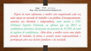 Redação – Prof. João Mendonça
Blog - http://profjcmendonca.blogspot.com
Depois de tanto sofrimento, a mulher está conquistando cada vez
mais espaço no mercado de trabalho e na política. Consequentemente,
aumenta sua liberdade e independência, como mostra o TSE
(Tribunal Superior Eleitoral), ao afirmar que em 2012 as
candidaturas femininas alcançaram um patamar de 31,78% do total
de registros de candidaturas. Além disso, a mulher exerce uma dupla
jornada de trabalho, de forma a assumir maior responsabilidade e
participação ativa nas decisões familiares e da sociedade.
 