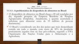 Redação – Prof. João Mendonça
Blog - http://profjcmendonca.blogspot.com
TEMA: A problemática do desperdício de alimentos no Brasil
 O desperdício de alimentos no Brasil chega a 40 mil toneladas por
dia, segundo pesquisa da Empresa Brasileira de Pesquisa
Agropecuária (Empraba). Anualmente, a quantia acumulada é
suficiente para alimentar cerca de 19 milhões de pessoas
diariamente;
 O Brasil é considerado um dos dez países que mais desperdiçam
comida em todo o mundo, com cerca de 30% da produção
praticamente jogados fora na fase pós-colheita, segundo a FAO,
Organização das Nações Unidas para a Alimentação e a
Agricultura;
 