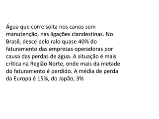 Água que corre solta nos canos sem
manutenção, nas ligações clandestinas. No
Brasil, desce pelo ralo quase 40% do
faturamento das empresas operadoras por
causa das perdas de água. A situação é mais
crítica na Região Norte, onde mais da metade
do faturamento é perdido. A média de perda
da Europa é 15%, do Japão, 3%