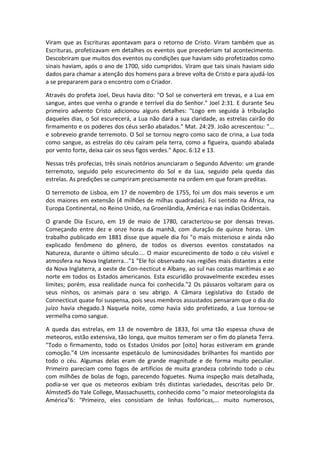 Viram que as Escrituras apontavam para o retorno de Cristo. Viram também que as
Escrituras, profetizavam em detalhes os eventos que precederiam tal acontecimento.
Descobriram que muitos dos eventos ou condições que haviam sido profetizados como
sinais haviam, após o ano de 1700, sido cumpridos. Viram que tais sinais haviam sido
dados para chamar a atenção dos homens para a breve volta de Cristo e para ajudá-los
a se prepararem para o encontro com o Criador.

Através do profeta Joel, Deus havia dito: "O Sol se converterá em trevas, e a Lua em
sangue, antes que venha o grande e terrível dia do Senhor." Joel 2:31. E durante Seu
primeiro advento Cristo adicionou alguns detalhes: "Logo em seguida à tribulação
daqueles dias, o Sol escurecerá, a Lua não dará a sua claridade, as estrelas cairão do
firmamento e os poderes dos céus serão abalados." Mat. 24:29. João acrescentou: "...
e sobreveio grande terremoto. O Sol se tornou negro como saco de crina, a Lua toda
como sangue, as estrelas do céu caíram pela terra, como a figueira, quando abalada
por vento forte, deixa cair os seus figos verdes." Apoc. 6:12 e 13.

Nessas três profecias, três sinais notórios anunciaram o Segundo Advento: um grande
terremoto, seguido pelo escurecimento do Sol e da Lua, seguido pela queda das
estrelas. As predições se cumpriram precisamente na ordem em que foram preditas.

O terremoto de Lisboa, em 1? de novembro de 1755, foi um dos mais severos e um
dos maiores em extensão (4 milhões de milhas quadradas). Foi sentido na África, na
Europa Continental, no Reino Unido, na Groenlândia, América e nas índias Ocidentais.

O grande Dia Escuro, em 19 de maio de 1780, caracterizou-se por densas trevas.
Começando entre dez e onze horas da manhã, com duração de quinze horas. Um
trabalho publicado em 1881 disse que aquele dia foi "o mais misterioso e ainda não
explicado fenômeno do gênero, de todos os diversos eventos constatados na
Natureza, durante o último século.... O maior escurecimento de todo o céu visível e
atmosfera na Nova Inglaterra..."1 "Ele foi observado nas regiões mais distantes a este
da Nova Inglaterra, a oeste de Con-necticut e Albany, ao sul nas costas marítimas e ao
norte em todos os Estados americanos. Esta escuridão provavelmente excedeu esses
limites; porém, essa realidade nunca foi conhecida."2 Os pássaros voltaram para os
seus ninhos, os animais para o seu abrigo. A Câmara Legislativa do Estado de
Connecticut quase foi suspensa, pois seus membros assustados pensaram que o dia do
juízo havia chegado.3 Naquela noite, como havia sido profetizado, a Lua tornou-se
vermelha como sangue.

A queda das estrelas, em 13 de novembro de 1833, foi uma tão espessa chuva de
meteoros, estão extensiva, tão longa, que muitos temeram ser o fim do planeta Terra.
"Todo o firmamento, todo os Estados Unidos por [oito] horas estiveram em grande
comoção."4 Um incessante espetáculo de luminosidades brilhantes foi mantido por
todo o céu. Algumas delas eram de grande magnitude e de forma muito peculiar.
Primeiro pareciam como fogos de artifícios de muita grandeza cobrindo todo o céu
com milhões de bolas de fogo, parecendo foguetes. Numa inspeção mais detalhada,
podia-se ver que os meteoros exibiam três distintas variedades, descritas pelo Dr.
Almsted5 do Yale College, Massachusetts, conhecido como "o maior meteorologista da
América"6: "Primeiro, eles consistiam de linhas fosfóricas,... muito numerosos,
 