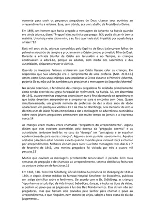 somente para ouvir os pequenos pregadores de Deus chamar seus ouvintes ao
arrependimento e reforma. Esse, sem dúvida, era um trabalho da Providência Divina.

Em 1896, um homem que havia pregado a mensagem do Advento na Suécia quando
era ainda criança, disse: "Preguei! sim, eu tinha que pregar. Não podia discernir bem a
matéria. Uma força veio sobre mim, e eu fiz o que havia sido impelido por aquela força
a fazer."12

Dois mil anos atrás, crianças compelidas pelo Espírito de Deus balançavam folhas de
palmeiras no pátio do templo e proclamavam a Cristo como o prometido filho de Davi.
Durante a entrada triunfal de Cristo em Jerusalém e no Templo, as crianças
continuaram a adorá-Lo, porque os adultos, com medo dos sacerdotes e das
autoridades, deixaram crescer o silêncio.

Quando os invejosos fariseus ordenaram que Cristo fizesse calar as crianças, Ele
respondeu que Sua adoração era o cumprimento de uma profecia. (Mat. 21:8-16.)
Assim, como Deus usou crianças para proclamar a Cristo durante o Primeiro Advento,
poderia Ele ou não usá-las também para proclamar a mensagem do Segundo Advento?

No século dezenove, o fenômeno das crianças pregadoras foi relatado primeiramente
como tendo ocorrido na Igreja Paroquial de Hjelmseryd, na Suécia. Ali, em dezembro
de 1841, quatro meninas pequenas anunciavam que o final do mundo se aproximava e
que todos deveriam arrepender-se e preparar-se para o encontro com Deus. Quase
simultaneamente, um grande número de profetisas de dez a doze anos de idade
apareceram em paróquias vizinhas.13 E na Vila de Hornborga, seis meninos' de oito a
dezoito anos de idade foram compelidos a dar a mensagem de advertência. Noticiários
sobre esses jovens pregadores permearam por muito tempo os jornais e a iraprensa
sueca.14

As crianças eram muitas vezes chamadas "pregadores do arrependimento". Alguns
diziam que elas estavam acometidas pela doença da "pregação doentia" e as
autoridades tentavam isolá-las no caso da "doença" ser "contagiosa e se espalhar
epidemicamente para outras crianças". Algumas eram punidas severamente. Aquelas
afetadas pareciam estar normais exceto quando movidas pela invisível força a chamar
por arrependimento. Milhares vinham para ouvir sua forte mensagem. Nos dias 6 e 7
de fevereiro de 1842, uma menina pregadora foi visitada por três a quatro mil
pessoas.15

Muitos que ouviram as mensagens prontamente renunciaram o pecado. Com duas
semanas de pregação e de chamado ao arrependimento, setenta destilarias fecharam
as portas e deixaram de funcionar.16

Em 1843, o Dr. Sven Erik Skõldberg, oficial médico da província de Jõnkoping de 1834 a
1864, e depois diretor médico do famoso Hospital Serafimer de Estocolmo, publicou
um artigo científico sobre o fenômeno. De acordo com o Dr. Skõldberg, as crianças
"opunham-se a todo tipo de vida imoral, bebedices, danças, e todos os tipos de vícios,
e pediam ao povo que as julgassem à luz dos Dez Mandamentos. Elas diziam não ser
pregadoras, mas que haviam sido enviadas pelo Senhor para chamar o povo ao
arrependimento, e que ninguém, nem mesmo os anjos, sabem a hora exata do dia do
julgamento...
 