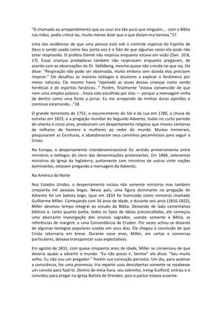 "O chamado ao arrependimento que eu ouvi era tão puro que ninguém,... com a Bíblia
nas mãos, podia criticá-las, muito menos dizer que o que diziam era heresia."17

Uma das evidências de que uma pessoa está sob o controle especial do Espírito de
Deus e sendo usada como Seu porta-voz é o fato de que algumas vezes ela pode não
estar respirando. O profeta Daniel não respirou enquanto estava em visão (Dan. 10:8,
17). Essas crianças predadoras também não respiravam enquanto pregavam, de
acordo com as observações do Dr. Skõldberg, mesmo quase não crendo no que via. Ele
disse: "Respiração não pode ser observada, muito embora sem dúvida elas precisem
respirar." Ele desafiou os maiores teólogos e doutores a explicar o fenômeno por
meios naturais; Ele mesmo havia "rejeitado as vozes dessas crianças como sendo
heréticas e de espíritos fanáticos..." Porém, finalmente "estava convencido de que
nem uma simples palavra... havia sido escolhida por elas — porque a mensagem vinha
de dentro como uma fonte a jorrar. Eu me arrependo de minhas duras opiniões e
continuo estarrecido..."18

O grande terremoto de 1755, o escurecimento do Sol e da Lua em 1780, a chuva de
estrelas em 1833, e a pregação mundial do Segundo Advento, todas no curto período
de oitenta e cinco anos, produziram um despertamento religioso que moveu centenas
de milhares de homens e mulheres ao redor do mundo. Muitos tremeram,
pesquisaram as Escrituras, e abandonaram seus caminhos pecaminosos para seguir a
Cristo.

Na Europa, o despertamento interdenominacional foi sentido primeiramente entre
ministros e teólogos do clero das denominações protestantes. Em 1844, setecentos
ministros da Igreja da Inglaterra, juntamente com ministros de outras vinte nações
dominantes, estavam pregando a mensagem do Advento.

Na América do Norte

Nos Estados Unidos, o despertamento incluiu não somente ministros mas também
cinqüenta mil pessoas leigas. Nesse país, uma figura dominante na pregação do
Advento foi um batista leigo, (que em 1833 foi licenciado como ministro) chamado
Guilherme Miller. Começando com 34 anos de idade, e durante seis anos (1816-1822),
Miller devotou tempo integral ao estudo da Bíblia. Deixando de lado comentários
bíblicos e, tanto quanto podia, todos os tipos de idéias preconcebidas, ele começou
uma abarcante investigação dos ensinos sagrados, usando somente a Bíblia, as
referências de margem, e uma Concordância de Cruden. Por vezes achou-se distante
de algumas teologias populares usadas em seus dias. Ele chegou à conclusão de que
Cristo retornaria em breve. Durante nove anos, Miller, em cartas e conversas
particulares, deixava transparecer suas expectativas.

Em agosto de 1831, com quase cinqüenta anos de idade, Miller se convenceu de que
deveria ajudar a advertir o mundo. "Eu não posso ir, Senhor" ele disse. "Sou muito
velho. Eu não sou um pregador." Porém sua convicção persistia. Um dia, para acalmar
a consciência, fez uma promessa. Iria repartir suas descobertas somente se recebesse
um convite para fazê-lo. Dentro de meia hora, seu sobrinho, Irving Guilford, entrou e o
convidou para pregar na Igreja Batista de Dresden, pois o pastor estava ausente.
 