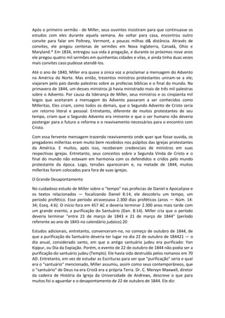 Após o primeiro sermão - de Miller, seus ouvintes insistiram para que continuasse os
estudos com eles durante aquela semana. Ao voltar para casa, encontrou outro
convite para falar em Poltney, Vermont, a poucas milhas d& distância. Através de
convites, ele pregou centenas de sermões em Nova Inglaterra, Canadá, Ohio e
Maryland.* Em 1834, entregou sua vida à pregação, e durante os próximos nove anos
ele pregou quatro mil sermões em quinhentas cidades e vilas, e ainda tinha duas vezes
mais convites caso pudesse atendê-los.

Até o ano de 1840, Miller era quase a única voz a proclamar a mensagem do Advento
na América do Norte. Mas então, trezentos ministros protestantes uniram-se a ele;
viajaram pelo país dando palestras sobre as profecias bíblicas e o final do mundo. Na
primavera de 1844, um desses ministros já havia ministrado mais de três mil palestras
sobre o Advento. Por causa da liderança de Miller, seus ministros e os cinqüenta mil
leigos que aceitaram a mensagem do Advento passaram a ser conhecidos como
Milleritas. Eles criam, como todos os demais, que o Segundo Advento de Cristo seria
um retorno literal e pessoal. Entretanto, diferente de muitos protestantes de seu
tempo, criam que o Segundo Advento era iminente e que o ser humano não deveria
postergar para o futuro a reforma e o reavivamento necessários para o encontro com
Cristo.

Com essa fervente mensagem trazendo reavivamento onde quer que fosse ouvida, os
pregadores milleritas eram muito bem recebidos nos púlpitos das igrejas protestantes
da América. E muitos, após isso, receberam credenciais de ministros em suas
respectivas igrejas. Entretanto, seus conceitos sobre a Segunda Vinda de Cristo e o
final do mundo não estavam em harmonia com os defendidos e cridos pelo mundo
protestante da época. Logo, tensões apareceram e, na metade de 1844, muitos
milleritas foram colocados para fora de suas igrejas.

O Grande Desapontamento

No cuidadoso estudo de Miller sobre o "tempo" nas profecias de Daniel e Apocalipse e
os textos relacionados — focalizando Daniel 8:14, ele descobriu um tempo, um
período profético. Esse período atravessava 2.300 dias proféticos (anos — Núm. 14:
34; Ezeq. 4:6). O início fora em 457 AC e deveria terminar 2.300 anos mais tarde com
um grande evento, a purificação do Santuário (Dan. 8:14). Miller cria que o período
deveria terminar "entre 21 de março de 1843 e 21 de março de 1844" (período
referente ao ano de 1843-no calendário judaico).20

Estudos adicionais, entretanto, convenceram-no, no começo de outubro de 1844, de
que a purificação do Santuário deveria ter lugar no dia 22 de outubro de 184421 — o
dia anual, considerado santo, em que o antigo santuário judeu era purificado: Yon
Kippur, ou Dia da Expiação. Porém, o evento de 22 de outubro de 1844 não podia ser a
purificação do santuário judeu (Templo). Ele havia sido destruído pelos romanos em 70
AD. Entretanto, em vez de estudar as Escrituras para ver que "purificação" seria e qual
era o "santuário" mencionado, Miller assumiu, assim como seus contemporâneos, que
o "santuário" de Deus na era Cristã era a própria Terra. Dr. C. Mervyn Maxwell, diretor
da cadeira de História da Igreja da Universidade de Andrews, descreve o que para
muitos foi o aguardar e o desapontamento de 22 de outubro de 1844. Ele diz:
 