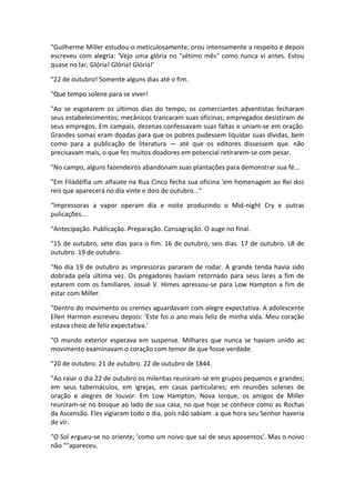 "Guilherme Miller estudou-o meticulosamente, orou intensamente a respeito e depois
escreveu com alegria: 'Vejo uma glória no "sétimo mês" como nunca vi antes. Estou
quase no lar, Glória! Glória! Glória!'

"22 de outubro! Somente alguns dias até o fim.

"Que tempo solene para se viver!

"Ao se esgotarem os últimos dias do tempo, os comerciantes adventistas fecharam
seus estabelecimentos; mecânicos trancaram suas oficinas; empregados desistiram de
seus empregos. Em campais, dezenas confessavam suas faltas e uniam-se em oração.
Grandes somas eram doadas para que os pobres pudessem liquidar suas dívidas, bem
como para a publicação de literatura — até que os editores dissessem que. não
precisavam mais, o que fez muitos doadores em potencial retirarem-se com pesar.

"No campo, alguns fazendeiros abandonam suas plantações para demonstrar sua fé...

"Em Filadélfia um alfaiate na Rua Cinco fecha sua oficina 'em homenagem ao Rei dos
reis que aparecerá no dia vinte e dois de outubro..."

"Impressoras a vapor operam dia e noite produzindo o Mid-night Cry e outras
pulicações...

"Antecipação. Publicação. Preparação. Consagração. O auge no final.

"15 de outubro, sete dias para o fim. 16 de outubro, seis dias. 17 de outubro. L8 de
outubro. 19 de outubro.

"No dia 19 de outubro as impressoras pararam de rodar. A grande tenda havia sido
dobrada pela última vez. Os pregadores haviam retornado para seus lares a fim de
estarem com os familiares. Josué V. Himes apressou-se para Low Hampton a fim de
estar com Miller.

"Dentro do movimento os crentes aguardavam com alegre expectativa. A adolescente
Ellen Harmon escreveu depois: 'Este foi o ano mais feliz de minha vida. Meu coração
estava cheio de feliz expectativa.'

"O mundo exterior esperava em suspense. Milhares que nunca se haviam unido ao
movimento examinavam o coração com temor de que fosse verdade.

"20 de outubro. 21 de outubro. 22 de outubro de 1844.

"Ao raiar o dia 22 de outubro os mileritas reuniram-se em grupos pequenos e grandes;
em seus tabernáculos, em igrejas, em casas particulares; em reuniões solenes de
oração e alegres de louvor. Em Low Hampton, Nova Iorque, os amigos de Miller
reuniram-se no bosque ao lado de sua casa, no que hoje se conhece como as Rochas
da Ascensão. Eles vigiaram todo o dia, pois não sabiam .a que hora seu Senhor haveria
de vir.

"O Sol ergueu-se no oriente, 'como um noivo que sai de seus aposentos'. Mas o noivo
não ""apareceu.
 