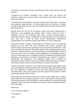 "Permaneceu no meridiano, quente e comunicador de vida... Mas o Sol da Justiça não
apareceu.

"Escondeu-se no ocidente, flamejante, cruel, 'terrível como um exército com
bandeiras'. Aquele que Se assenta sobre o cavalo branco não retornou como o líder
das hostes celestiais.

"As sombras do ocaso estendiam-se serena e friamente por sobre a terra. As horas da
noite passavam vagarosamente. Em desconsolados lares de milleritas, os relógios
assinalaram doze horas da meia-noite. 22 de outubro havia terminado. Jesus não viera.
Ele não voltara!"22

Quando Cristo não veio em 22 de outubro, muitos não-crentes ridicularizaram o
millerismo e suas pregações das profecias sobre o breve retorno de Cristo, e
declararam ser este um movimento falso. Após o grande desapontamento, o
movimento millerita começou a fragmentar-se. Enquanto alguns crentes escolheram
outra data para a vinda de Cristo, outros, ridicularizados, abandonaram
completamente a fé no Advento. Outros ainda filiaram-se a novos movimentos.

Outro grupo decidiu reestudar intensivamente as profecias para ver se poderiam
descobrir por que Cristo não havia retornado como haviam esperado. Eles
reexaminaram as Escrituras que apontavam para 22 de outubro de 1844 como a data
para a purificação do santuário. Eles também haviam aceito a opinião popular de que a
Terra era o santuário de Deus, e haviam assumido que a purificação deveria referir-se
à volta de Cristo à Terra com fogo no Dia do Julgamento. Seu reestudo de todas as
Escrituras relacionadas com a cronologia do texto lhes assegurava da exatidão da data.
Entretanto, ao examinarem as Escrituras relacionadas com as palavras "santuário" e
"purificação", eles descobriram uma importante relação entre o santuário ou
tabernáculo terrestre descritos nos livros do Antigo Testamento, Êxodo e Levíticos, e
um santuário celeste, descrito no livro de Hebreus, em o Novo Testamento.

O grupo, reestudando as profecias, viu em Hebreus 8 e 9 (especialmente Hebreus 9:23)
que a purificação do santuário terrestre pelos sacerdotes judeus dos tempos antigos
(Lev. 16), simbolizava o trabalho de Cristo como Sumo Sacerdote do homem no
santuário celeste, e de que Ele começou uma fase especial de Seu trabalho em 1844,
preparatória para Seu retorno à Terra.

Sendo assim, eles confirmaram ainda mais sua crença de que à Bíblia deve ser dada a
oportunidade de ser sua própria expositora, e que a cada Escritura relacionada deve
ser permitida adicionar sua interpretação ao verso estudado. Eles concluíram que cada
suposição, cada crença, deve ser testada nas Escrituras e deve ser deixada de lado se
não for aprovada.

Referências:

1. Our Firsl Ceutury. pág. 89

2. Ibid., pág. 90

3. Ibid.
 