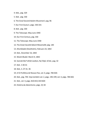 4. Ibib., pág. 329

5. Ibid.. pág. 330

6. The Greal Second Advém Muvemenl. pag. 96

7. Our First Ceuturv. págs. 330-331

8. Ibid.. pág. 330

9. The Telescope. May-June 1940

10. Our First Century, pág. 330

11. The Telescope. May-June 1940

12. The Great Secotld Advenl MovemeM, pág. 140

13. Afumbladet (Stockholm), Februarv 23, 1842

14. Ibid., December 16, 1842

15. Wexiti-Bludel. March 4, 1842

16. Svenskt Bio^rafiskt Lexikon, Ny Fóljd, 10 bd., pag. 32

17. Ibid.. S 30-31

18. Ibid., S. 27-31. 36

19. A Fé Profética de Nossos Pais, vol. 4, págs. 784-826

20. Ibid., pág. 794. Veja também vol. 2, págs. 196-199; vol. 4, págs. 784-826

21. Ibid., vol. 4, págs. 810-814; 819-820

22. História do Adventismo. págs. 32-34
 