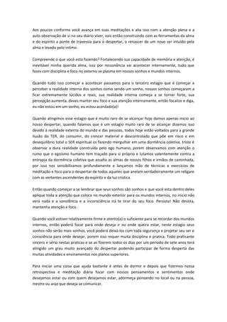 Aos poucos conforme você avança em suas meditações e alia isso com a atenção plena e a 
auto observação de si no seu diário viver, vais então construindo com as ferramentas da alma 
e do espírito a ponte de travessia para o despertar, o renascer de um novo ser intuído pela 
alma e levado pelo intimo. 
Compreende o que você esta fazendo? Fortalecendo sua capacidade de memória e atenção, é 
inevitável minha querida alma, isso por ressonância vai acontecer internamente, tudo que 
fazes com disciplina e foco no externo se plasma em nossos sonhos e mundos internos. 
Quando tudo isso começar a acontecer passamos para o terceiro estagio que é começar a 
perceber a realidade interna dos sonhos como sendo um sonho, nossos sonhos começaram a 
ficar extremamente lúcidos e reais, sua realidade interna começa a se tornar forte, sua 
percepção aumenta, deves manter seu foco e sua atenção internamente, então focalize e diga, 
eu não estou em um sonho, eu estou acordado(a)! 
Quando atingimos esse estagio que é muito raro de se alcançar hoje damos apenas inicio ao 
nosso despertar, quando falamos que é um estagio muito raro de se alcançar dizemos isso 
devido à realidade externa do mundo e das pessoas, todos hoje estão voltados para a grande 
ilusão do TER, do consumir, do crescer material e descontrolado que põe em risco e em 
desequilíbrio total o SER espiritual os fazendo mergulhar em uma dormência coletiva, triste é 
observar a dura realidade construída pelo ego humano, porem observamos com atenção o 
rumo que o egoísmo humano tem traçado para si próprio e lutamos valentemente contra a 
entropia da dormência coletiva que assalta as almas de nossos filhos e irmãos de caminhada, 
por isso nos sensibilizamos profundamente e lançamos mão de técnicas e exercícios de 
meditação e foco para o despertar de todos aqueles que anelam verdadeiramente um religare 
com as vertentes ascendentes do espírito e da luz cristica. 
Então quando começar a se lembrar que seus sonhos são sonhos e que você esta dentro deles 
aplique toda a atenção que coloca no mundo exterior para os mundos internos, no inicio não 
verá nada e a sonolência e a inconsciência irá te tirar do seu foco. Persista! Não desista, 
mantenha atenção e foco. 
Quando você estiver relativamente firme e atento(a) o suficiente para se recordar dos mundos 
internos, então poderá focar para onde deseja ir ou onde queira estar, neste estagio seus 
sonhos não serão mais sonhos, você poderá deixá-los com toda segurança e projetar seu ser e 
consciência para onde desejar, porem isso requer muita disciplina e pratica. Todo praticante 
sincero e sério nestas praticas e se as fizerem todos os dias por um período de sete anos terá 
atingido um grau muito avançado do despertar podendo participar de forma desperta das 
muitas atividades e ensinamentos nos planos superiores. 
Para iniciar uma coisa que ajuda bastante é antes de dormir e depois que fizermos nossa 
retrospectiva e meditação diária focar com nossos pensamentos e sentimentos onde 
desejamos estar ou com quem desejamos estar, adormeça pensando no local ou na pessoa, 
mestre ou anjo que deseja se comunicar. 
 