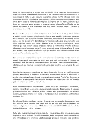 Outra dica importantíssima, ao acordar fique quietinho(a), não se mexa, esse é o momento em 
que o corpo astral esta se fixando novamente ao seu corpo físico com todas as memórias e 
experiências da noite, se você costuma levantar às sete da manhã então ao iniciar essa 
disciplina acorde mais cedo as seis e fique quietinho(a) nos primeiros dez minutos ao abrir seus 
olhos, depois disso as memórias vão chegando, as organize em sua mente, aconselho que 
tenha um caderno e anote também, às vezes recebemos informações codificadas que só 
depois que lermos o que escrevemos com mais calma podemos captar e receber o 
ensinamento transmitido. 
Na maioria das vezes neste inicio sonharemos com coisas do dia a dia, conflitos, nossos 
processos internos ligados a impaciência, ira, luxuria, gula, vaidade, medos. Que possamos 
estar atentos e com foco para conforme observamos, lembrarmos ou escrevemos nossos 
sonhos que eles possam servir de material para reflexão e mudança de comportamento, para 
assim atingirmos estágios mais puros e elevados. Todos nós temos nossos mestres e anjos 
internos que nos auxiliam nestes processos mentais e sentimentais atrelados as baixas 
vibrações dos egos humanos e todos nós temos nossa contraparte feminina na forma de nossa 
Mãe divina é a ela e aos nossos mestres e anjos que devemos pedir sempre auxilio com muito 
amor, carinho, paciência e respeito. 
Nem sempre será possível trazer experiências que foram vividas além dos mundos mentais ou 
causais (arquétipais), porém você as sentirá com uma sutil intuição, este é o mundo da 
consciência pura, sem formas, somente consciência e luz onde a mente humana não alcança, 
não toca, pois sua natureza é extremamente densa para penetrar neste universo dos sem 
forma. 
Quando vivenciamos esta experiência nos planos de pura luz é como se recebêssemos um 
presente da divindade. A percepção da vacuidade que se plasma em nós é maravilhosa é 
preciso estar muito vazio para alcançar esse estagio, é preciso estar "morto" em si sem ego, a 
interferência do ego deve ser zero absoluto e somente na ausência total do ego humano 
poderemos tocar essa realidade maravilhosa. 
Como iluminadamente dizia Jacob Boheme, “A morte mística é o caminho para a vida eterna”, 
somente morrendo em nós mesmos é que seremos eternos, estas são as máximas de todos os 
grandes iluminados, Buda a alcançou, Krishna também, Jesus igualmente tocou esta verdade 
suprema, sumo que alimenta tudo abaixo no mundo das formas, pensamentos, sentimentos e 
manifestações. 
Percebe querida alma que busca e anela o despertar, que nosso destino é retornarmos para 
essa natureza sutil e luminosa, sem forma, mas que em tudo esta, sem ser percebida ou 
notada em lugar nenhum, isso é ser O TAO, é alcançar o vazio ILUMINADOR é retornar a fonte 
intima e interna que é eterna e imutavél. 
Outro fator importantíssimo para nosso despertar é nossa conduta, ética e moral, os mundos 
internos ou astrais inferiores são muito modeláveis, existe uma grande turba onde vagueiam 
uma infinidade de seres sem muita luz obstruídos por processos limitadores e de ignorância 
 