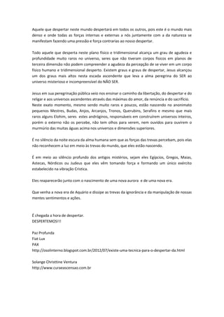 Aquele que despertar neste mundo despertará em todos os outros, pois este é o mundo mais 
denso e onde todas as forças internas e externas a nós juntamente com a da natureza se 
manifestam fazendo uma pressão e força contrarias ao nosso despertar. 
Todo aquele que desperta neste plano físico e tridimensional alcança um grau de agudeza e 
profundidade muito raros no universo, seres que não tiveram corpos físicos em planos de 
terceira dimensão não podem compreender a agudeza da percepção de se viver em um corpo 
físico humano e tridimensional desperto. Existem graus e graus de despertar, Jesus alcançou 
um dos graus mais altos nesta escada ascendente que leva a alma peregrina do SER ao 
universo misterioso e incompreensível do NÃO SER. 
Jesus em sua peregrinação pública veio nos ensinar o caminho da libertação, do despertar e do 
religar e aos universos ascendentes através das máximas do amor, da renúncia e do sacrifício. 
Neste exato momento, mesmo sendo muito raros e poucos, estão nascendo no anonimato 
pequenos Mestres, Budas, Anjos, Arcanjos, Tronos, Querubins, Serafins e mesmo que mais 
raros alguns Elohim, seres estes andróginos, responsáveis em construírem universos inteiros, 
porém o externo não os percebe, não tem olhos para verem, nem ouvidos para ouvirem o 
murmúrio das muitas águas acima nos universos e dimensões superiores. 
É no silêncio da noite escura da alma humana sem que as forças das trevas percebam, pois elas 
não reconhecem a luz em meio às trevas do mundo, que eles estão nascendo. 
É em meio ao silêncio profundo dos antigos mistérios, sejam eles Egípcios, Gregos, Maias, 
Astecas, Nórdicos ou Judeus que eles vêm tomando força e formando um único exército 
estabelecido na vibração Cristica. 
Eles reaparecerão junto com o nascimento de uma nova aurora e de uma nova era. 
Que venha a nova era de Aquário e dissipe as trevas da ignorância e da manipulação de nossas 
mentes sentimentos e ações. 
É chegada a hora de despertar. 
DESPERTEMOS!!! 
Paz Profunda 
Fiat Lux 
PAX 
http://osolinterno.blogspot.com.br/2012/07/existe-uma-tecnica-para-o-despertar-da.html 
Solange Christtine Ventura 
http://www.curaeascensao.com.br 
