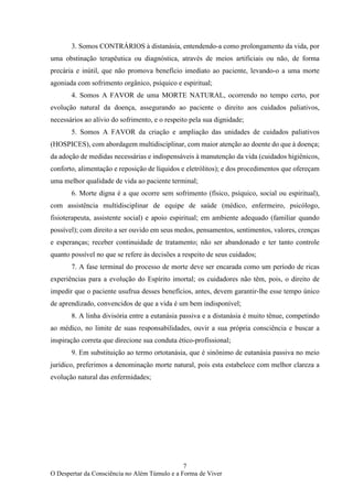 7
O Despertar da Consciência no Além Túmulo e a Forma de Viver
3. Somos CONTRÁRIOS à distanásia, entendendo-a como prolongamento da vida, por
uma obstinação terapêutica ou diagnóstica, através de meios artificiais ou não, de forma
precária e inútil, que não promova benefício imediato ao paciente, levando-o a uma morte
agoniada com sofrimento orgânico, psíquico e espiritual;
4. Somos A FAVOR de uma MORTE NATURAL, ocorrendo no tempo certo, por
evolução natural da doença, assegurando ao paciente o direito aos cuidados paliativos,
necessários ao alívio do sofrimento, e o respeito pela sua dignidade;
5. Somos A FAVOR da criação e ampliação das unidades de cuidados paliativos
(HOSPICES), com abordagem multidisciplinar, com maior atenção ao doente do que à doença;
da adoção de medidas necessárias e indispensáveis à manutenção da vida (cuidados higiênicos,
conforto, alimentação e reposição de líquidos e eletrólitos); e dos procedimentos que ofereçam
uma melhor qualidade de vida ao paciente terminal;
6. Morte digna é a que ocorre sem sofrimento (físico, psíquico, social ou espiritual),
com assistência multidisciplinar de equipe de saúde (médico, enfermeiro, psicólogo,
fisioterapeuta, assistente social) e apoio espiritual; em ambiente adequado (familiar quando
possível); com direito a ser ouvido em seus medos, pensamentos, sentimentos, valores, crenças
e esperanças; receber continuidade de tratamento; não ser abandonado e ter tanto controle
quanto possível no que se refere às decisões a respeito de seus cuidados;
7. A fase terminal do processo de morte deve ser encarada como um período de ricas
experiências para a evolução do Espírito imortal; os cuidadores não têm, pois, o direito de
impedir que o paciente usufrua desses benefícios, antes, devem garantir-lhe esse tempo único
de aprendizado, convencidos de que a vida é um bem indisponível;
8. A linha divisória entre a eutanásia passiva e a distanásia é muito tênue, competindo
ao médico, no limite de suas responsabilidades, ouvir a sua própria consciência e buscar a
inspiração correta que direcione sua conduta ético-profissional;
9. Em substituição ao termo ortotanásia, que é sinônimo de eutanásia passiva no meio
jurídico, preferimos a denominação morte natural, pois esta estabelece com melhor clareza a
evolução natural das enfermidades;
 