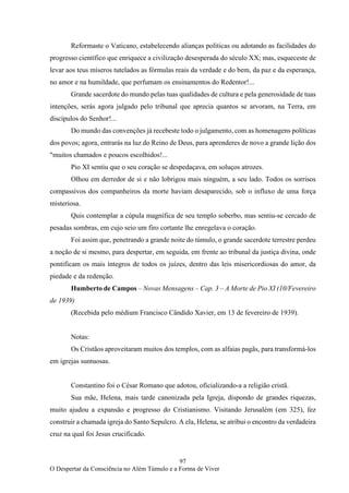 97
O Despertar da Consciência no Além Túmulo e a Forma de Viver
Reformaste o Vaticano, estabelecendo alianças políticas ou adotando as facilidades do
progresso científico que enriquece a civilização desesperada do século XX; mas, esqueceste de
levar aos teus míseros tutelados as fórmulas reais da verdade e do bem, da paz e da esperança,
no amor e na humildade, que perfumam os ensinamentos do Redentor!...
Grande sacerdote do mundo pelas tuas qualidades de cultura e pela generosidade de tuas
intenções, serás agora julgado pelo tribunal que aprecia quantos se arvoram, na Terra, em
discípulos do Senhor!...
Do mundo das convenções já recebeste todo o julgamento, com as homenagens políticas
dos povos; agora, entrarás na luz do Reino de Deus, para aprenderes de novo a grande lição dos
"muitos chamados e poucos escolhidos!...
Pio XI sentiu que o seu coração se despedaçava, em soluços atrozes.
Olhou em derredor de si e não lobrigou mais ninguém, a seu lado. Todos os sorrisos
compassivos dos companheiros da morte haviam desaparecido, sob o influxo de uma força
misteriosa.
Quis contemplar a cúpula magnífica de seu templo soberbo, mas sentiu-se cercado de
pesadas sombras, em cujo seio um firo cortante lhe enregelava o coração.
Foi assim que, penetrando a grande noite do túmulo, o grande sacerdote terrestre perdeu
a noção de si mesmo, para despertar, em seguida, em frente ao tribunal da justiça divina, onde
pontificam os mais íntegros de todos os juízes, dentro das leis misericordiosas do amor, da
piedade e da redenção.
Humberto de Campos – Novas Mensagens – Cap. 3 – A Morte de Pio XI (10/Fevereiro
de 1939)
(Recebida pelo médium Francisco Cândido Xavier, em 13 de fevereiro de 1939).
Notas:
Os Cristãos aproveitaram muitos dos templos, com as alfaias pagãs, para transformá-los
em igrejas suntuosas.
Constantino foi o César Romano que adotou, oficializando-a a religião cristã.
Sua mãe, Helena, mais tarde canonizada pela Igreja, dispondo de grandes riquezas,
muito ajudou a expansão e progresso do Cristianismo. Visitando Jerusalém (em 325), fez
construir a chamada igreja do Santo Sepulcro. A ela, Helena, se atribui o encontro da verdadeira
cruz na qual foi Jesus crucificado.
 