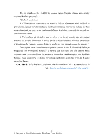 8
O Despertar da Consciência no Além Túmulo e a Forma de Viver
10. Em relação ao PL 116/2000 do senador Gerson Camata, relatado pelo senador
Augusto Botelho, que propõe:
“Exclusão de ilicitude
§ 6º Não constitui crime deixar de manter a vida de alguém por meio artificial, se
previamente atestada por dois médicos a morte como iminente e inevitável, e desde que haja
consentimento do paciente, ou em sua impossibilidade, de cônjuge, companheiro, ascendente,
descendente ou irmão.
§ 7º A exclusão de ilicitude a que se refere o parágrafo anterior faz referência à
renúncia ao excesso terapêutico, e não se aplica se houver omissão de meios terapêuticos
ordinários ou dos cuidados normais devidos a um doente, com o fim de causar-lhe a morte.”
Contempla o nosso entendimento que previne contra a prática da distanásia (obstinação
terapêutica sem proporcionar benefício) e permite que o paciente em fase terminal tenha
assegurados os cuidados mínimos de assistência humanitária à saúde (respeito pela dignidade
humana) e que a sua morte ocorra não por falta de atendimento e sim pela evolução do curso
natural da doença.
AME–Brasil – Folha Espírita – Janeiro de 2010 Edição número 425 – A Terminalidade da
Vida – http://www.folhaespirita.com.br/v2/?q=node/461
 