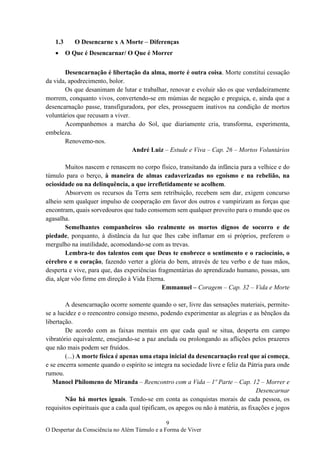 9
O Despertar da Consciência no Além Túmulo e a Forma de Viver
1.3 O Desencarne x A Morte – Diferenças
• O Que é Desencarnar/ O Que é Morrer
Desencarnação é libertação da alma, morte é outra coisa. Morte constitui cessação
da vida, apodrecimento, bolor.
Os que desanimam de lutar e trabalhar, renovar e evoluir são os que verdadeiramente
morrem, conquanto vivos, convertendo-se em múmias de negação e preguiça, e, ainda que a
desencarnação passe, transfiguradora, por eles, prosseguem inativos na condição de mortos
voluntários que recusam a viver.
Acompanhemos a marcha do Sol, que diariamente cria, transforma, experimenta,
embeleza.
Renovemo-nos.
André Luiz – Estude e Viva – Cap. 26 – Mortos Voluntários
Muitos nascem e renascem no corpo físico, transitando da infância para a velhice e do
túmulo para o berço, à maneira de almas cadaverizadas no egoísmo e na rebelião, na
ociosidade ou na delinquência, a que irrefletidamente se acolhem.
Absorvem os recursos da Terra sem retribuição, recebem sem dar, exigem concurso
alheio sem qualquer impulso de cooperação em favor dos outros e vampirizam as forças que
encontram, quais sorvedouros que tudo consomem sem qualquer proveito para o mundo que os
agasalha.
Semelhantes companheiros são realmente os mortos dignos de socorro e de
piedade, porquanto, à distância da luz que lhes cabe inflamar em si próprios, preferem o
mergulho na inutilidade, acomodando-se com as trevas.
Lembra-te dos talentos com que Deus te enobrece o sentimento e o raciocínio, o
cérebro e o coração, fazendo verter a glória do bem, através de teu verbo e de tuas mãos,
desperta e vive, para que, das experiências fragmentárias do aprendizado humano, possas, um
dia, alçar vôo firme em direção à Vida Eterna.
Emmanuel – Coragem – Cap. 32 – Vida e Morte
A desencarnação ocorre somente quando o ser, livre das sensações materiais, permite-
se a lucidez e o reencontro consigo mesmo, podendo experimentar as alegrias e as bênçãos da
libertação.
De acordo com as faixas mentais em que cada qual se situa, desperta em campo
vibratório equivalente, ensejando-se a paz anelada ou prolongando as aflições pelos prazeres
que não mais podem ser fruídos.
(...) A morte física é apenas uma etapa inicial da desencarnação real que aí começa,
e se encerra somente quando o espírito se integra na sociedade livre e feliz da Pátria para onde
rumou.
Manoel Philomeno de Miranda – Reencontro com a Vida – 1º Parte – Cap. 12 – Morrer e
Desencarnar
Não há mortes iguais. Tendo-se em conta as conquistas morais de cada pessoa, os
requisitos espirituais que a cada qual tipificam, os apegos ou não à matéria, as fixações e jogos
 