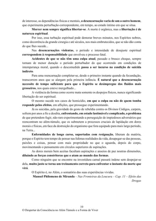 10
O Despertar da Consciência no Além Túmulo e a Forma de Viver
de interesse, as dependências físicas e mentais, a desencarnação varia de um a outro homem,
que experimenta perturbação correspondente, em tempo, ao estado íntimo em que se situa.
Morrer nem sempre significa libertar-se. A morte é orgânica, mas a libertação é de
natureza espiritual.
Por isso, essa turbação espiritual pode demorar breves minutos, nos Espíritos nobres,
como decorrência da grande cirurgia e até séculos, nos mais embrutecidos, que se não dão conta
do que lhes sucede...
Nas desencarnações violentas, o período e intensidade de desajuste espiritual
correspondem à responsabilidade que envolveu o processo fatal.
Acidentes de que se não têm uma culpa atual, passado o brusco choque, sempre
tornam de menor duração o período perturbador do que ocorrendo em condições de
intemperança moral, quando o descomedido passa a ser incurso na condição de suicida
indireto.
Para uma reencarnação completar-se, desde o primeiro instante quando da fecundação,
transcorrem anos que se alargam pela primeira infância. É natural que a desencarnação
necessite de tempo suficiente para que o Espírito se desimpregne dos fluidos mais
grosseiros, nos quais esteve mergulhado...
A violência da forma como ocorre mata somente os despojos físicos, nunca significando
libertação do ser espiritual.
O mesmo sucede nos casos de homicídio, em que a culpa ou não de quem tomba
responde pelos efeitos, em aflições, que prossegue experimentando.
Já os suicidas, pela gravidade do gesto de rebeldia contra os Divinos Códigos, carpem,
sofrem por anos a fio a desdita, enfrentando, em estado lastimável e complicado, o problema
de que pretendem fugir, não raro experimentando a perseguição de impiedosos adversários que
reencontram no além-túmulo, que os submetem a processos cruciais de lapidação em dores
morais e físicas, em face da destruição do organismo que fora equipado para mais largo período,
na Terra...
Enfermidades de longo curso, suportadas com resignação, liberam da matéria,
porque o Espírito tem tempo de pensar nas lídimas realidades da vida, desapegar-se das pessoas,
paixões e coisas, pensar com mais propriedade no que o aguarda, depois do corpo,
movimentando o pensamento em círculos superiores de aspirações.
As dores morais bem aceitas facultam aspirações e anseios de paz noutras dimensões,
diluindo as forças constritoras que o atam ao mundo das formas.
Como ninguém que se encontre na investidura carnal passará indene sem despojar-se
dela, muito justo se torna um treinamento correto para enfrentar o instante da morte que
virá.
O Espírito é, no Além, o somatório das suas experiências vividas.
Manoel Philomeno de Miranda – Nas Fronteiras da Loucura – Cap. 11 – Efeito das
Drogas
 