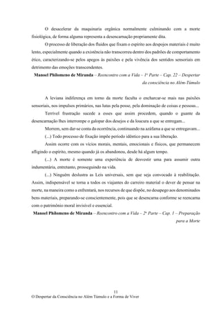 11
O Despertar da Consciência no Além Túmulo e a Forma de Viver
O desacelerar da maquinaria orgânica normalmente culminando com a morte
fisiológica, de forma alguma representa a desencarnação propriamente dita.
O processo de liberação dos fluidos que fixam o espírito aos despojos materiais é muito
lento, especialmente quando a existência não transcorreu dentro dos padrões de comportamento
ético, caracterizando-se pelos apegos às paixões e pela vivência dos sentidos sensoriais em
detrimento das emoções transcendentes.
Manoel Philomeno de Miranda – Reencontro com a Vida – 1o
Parte – Cap. 22 – Despertar
da consciência no Além-Túmulo
A leviana indiferença em torno da morte faculta o encharcar-se mais nas paixões
sensoriais, nos impulsos primários, nas lutas pela posse, pela dominação de coisas e pessoas...
Terrível frustração sucede a esses que assim procedem, quando o guante da
desencarnação lhes interrompe o galopar dos desejos e da loucura a que se entregam...
Morrem, sem dar-se conta da ocorrência, continuando na azáfama a que se entregavam...
(...) Todo processo de fixação impõe período idêntico para a sua liberação.
Assim ocorre com os vícios morais, mentais, emocionais e físicos, que permanecem
afligindo o espírito, mesmo quando já os abandonou, desde há algum tempo.
(...) A morte é somente uma experiência de desvestir uma para assumir outra
indumentária, entretanto, prosseguindo na vida.
(...) Ninguém deslustra as Leis universais, sem que seja convocado à reabilitação.
Assim, indispensável se torna a todos os viajantes do carreiro material o dever de pensar na
morte, na maneira como a enfrentará, nos recursos de que dispõe, no desapego aos denominados
bens materiais, preparando-se conscientemente, pois que se desencarna conforme se reencarna
com o patrimônio moral invisível e essencial.
Manoel Philomeno de Miranda – Reencontro com a Vida – 2o
Parte – Cap. 1 – Preparação
para a Morte
 