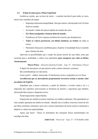 12
O Despertar da Consciência no Além Túmulo e a Forma de Viver
1.4 O Que levamos para o Plano Espiritual
Lembre-se, porém, que na hora da morte – a partida inevitável para todos os seres,
através dos caminhos do tempo:
− Segurança representa tranquilidade. Sem paz interior, não há poder real. Os bens
ficam no mundo.
− Juventude e saúde são épocas rápidas da estação dos anos.
− Só o Bem acompanha o homem além do mundo...
− O poderoso na Terra é apenas mordomo de recursos que desaparecem.
− Todos os valores pertencem, em última instância, ao Senhor de todas as
coisas.
− Patrimônio financeiro é problema para o Espírito. Comodidade física é caminho
para a doença da alma.
Aproveite as possibilidades que o tempo faz passar através de suas mãos, antes que
escorram para a inutilidade, e utilize esse patrimônio para assegurar sua volta ao Reino,
vitoriosamente.
Marco Prisco – Glossário Espírita-Cristão – Cap. 37 – Patrimônio e Posses
E depois de uma pausa, em que parecia surdo a tantos clamores, acentuou:
São contrabandistas na vida eterna.
Como assim? – atalhei, interessado. O interlocutor sorriu e respondeu em voz firme:
Acreditavam que as mercadorias propriamente terrestres teriam o mesmo valor
nos planos do Espírito.
Supunham que o prazer criminoso, o poder do dinheiro, a revolta contra a lei e a
imposição dos caprichos atravessariam as fronteiras do túmulo e vigorariam aqui também,
oferecendo-lhes ensejos a disparates novos.
Foram negociantes imprevidentes.
Esqueceram de cambiar as posses materiais em créditos espirituais. Não aprenderam as
mais simples operações de câmbio no mundo. Quando iam a Londres, trocavam contos de réis
por libras esterlinas; entretanto, nem com a certeza matemática da morte carnal se animaram a
adquirir os valores da espiritualidade.
Agora, que fazer? Temos os milionários das sensações físicas transformados em
mendigos da alma.
André Luiz – Nosso Lar – Cap. 27 – O Trabalho enfim
 