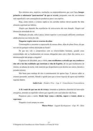 13
O Despertar da Consciência no Além Túmulo e a Forma de Viver
Nos mínimos atos, negócios, resoluções ou empreendimentos que você faça, busque
primeiro a substancia “post-mortem” de que se reveste, porquanto, sem ela, seu tentame
será superficial e sem consequências produtivas para o seu espírito.
Hoje, como ontem, a criatura supõe-se em caminho tedioso tão-só quando lhe falta
alimento espiritual aos hábitos.
Alegria que dependa das ocorrências do terra-a-terra não tem duração. Alegria real
dimana da intimidade do ser.
Meditação elevada, culto à prece, leitura superior e conversação edificante constituem
adubo precioso nas raízes da vida.
Ninguém respira sem os recursos da alma.
Constrangidos a encontrar a repercussão de nossas obras, além do plano físico, de que
nos servirá qualquer euforia alicerçada na ilusão?
De que nos vale o compromisso com as exterioridades humanas, quando essas
exterioridades não se fundamentam em nossas obrigações para com o bem dos outros, se a
desencarnação não poupa a ninguém?
Cogitemos de felicidade, paz e vitória, mas escolhamos a estrada que nos conduza a
elas sob a luz das realidades que norteiam a vida do Espírito, de vez que receberemos de
retorno, na aduana da morte, todo material que despachamos com destino aos outros, durante a
jornada terrestre.
Não basta para nenhum de nós o contentamento de apenas hoje. É preciso saber se
estamos pensando, sentindo, falando e agindo para que o nosso regozijo de agora seja também
regozijo depois.
André Luiz – Estude e Viva – Cap. 4 – Consciência e Conveniência
A fé é mais do que um ato de crença, tornando-se poderoso eletroímã de renovação
energética, atraindo ou repelindo valores que seguirão com você além da vida física.
Prepara-te para a morte. Desde hoje vença a dúvida, supere o temor, alente a
esperança.
Ninguém viverá sempre na carne.
Marco Prisco – Legado Kardequiano – Cap. 56 – Ideia
 