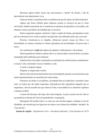 14
O Despertar da Consciência no Além Túmulo e a Forma de Viver
Retornam alguns irmãos nossos que atravessaram o “portal” do túmulo, a fim de
apresentarem seus depoimentos vivos.
Cada um retrata a experiência feliz ou desditosa de que foi objeto na Esfera Espiritual.
Alguns, que foram colhidos pelas surpresas, narram os sucessos em que se viram
envolvidos, lutando tenazmente por se manterem na anestesia da ignorância e da sombra, não
obstante a aurora convidativa da realidade que os envolvia.
Outros supuseram enganar o próximo e fugir a sanção da Justiça, precipitando-se pelo
país da consciência livre, onde os painéis circunjacentes são elaborados pelos que o povoam.
Diversos vinculavam-se as religiões, afirmavam possuir crença em Deus e na
imortalidade, no entanto, tornaram-se vítimas espontâneas da incredulidade e do pavor ante a
morte...
Uns acalentaram o nada para depois da sepultura e defrontaram a vida estuante.
Outros aguardavam tributos e glórias vãos e se viram de mãos vazias de feitos e corações
enregelados pela indiferença que cultuaram.
Espíritos fieis e devotados, aclimatados as realizações de enobrecimento, emolduraram-
se de paz e dita, retornando a louvar e bendizer a vida.
A morte a ninguém engana.
Ninguém se engana após a morte.
Morrer é desvelar de acontecimentos num cinematógrafo especial, com mecanismos que
atuam automaticamente na consciência de cada criatura.
Pensamos em alertar os invigilantes, recordando fatos já conhecidos e trazendo a lume
outra vez lições que vão sendo esquecidas, utilizando-nos das experiências daqueles que se
enganaram, a fim de recordar aos que crêem na Vida a necessidade de se manterem vigilantes
e atuantes no Bem.
A morte não discrepa, não elege, não exime ninguém. A pouco e pouco traz de volta os
que partiram na direção da Terra em aprendizado e recuperação.
Mensageira fiel recolhe todos e os situa nos seus devidos lugares, mediante as leis de
afinidades e de sintonia que nos ligam uns aos outros e nos reúnem nas múltiplas “moradas” da
“Casa do Pai”.
Joanna de Angelis – Depoimentos Vivos – Introdução (Salvador, 25 de dezembro de 1971)
 