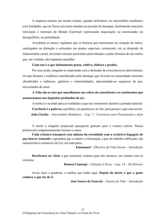 15
O Despertar da Consciência no Além Túmulo e a Forma de Viver
A surpresa assoma em muitas mentes, quando defrontam, no intercâmbio mediúnico
com Entidades, que na Terra estiveram situadas em posição de destaque, desfrutando conceitos
relevantes e retornam do Mundo Espiritual expressando inquietação ou anestesiados no
desequilíbrio, na perturbação.
Acreditam os menos vigilantes que os homens que transitaram em situação de realce,
catalogados na distinção e colocados em pontos especiais, certamente, em se despindo da
indumentária carnal, deveriam retornar aureolados pelas bênçãos e pelas fortunas de um mérito
que, em verdade, não lograram amealhar.
Cada um é o que intimamente pensa, cultiva, elabora e produz.
Por essa razão, ninguém se surpreenda com o desnudar da consciência no além-túmulo,
em que homens e mulheres considerados pelo destaque que tiveram na comunidade retornam
obumbrados e inditosos, agônicos e estremunhados, apresentando-se sequiosos de paz,
necessitados de amor.
A Vida são os atos que amealhamos nos cofres da consciência e os sentimentos que
armazenamos nos depósitos profundos do ser.
A morte é o acordar para as realidades a que nos imantamos durante a jornada material.
Coerência é a palavra; equilíbrio, na aparência e no Ser, para pensar e agir com acerto.
João Cleofas – Intercâmbio Mediúnico – Cap. 7 – Coerência entre Pensamento e Ação
A morte a ninguém propiciará passaporte gratuito para a ventura celeste. Nunca
promoverá compulsoriamente homens a anjos.
Cada criatura transporá essa aduana da eternidade com a exclusiva bagagem do
que houver semeado e aprenderá que a ordem e a hierarquia, a paz do trabalho edificante, são
característicos imutáveis da Lei, em toda parte.
Emmanuel – Obreiros da Vida Eterna – Introdução
Recebemos no Além o que realmente criamos para nós mesmos, em contato com as
criaturas.
Romeu Camargo – Falando à Terra – Cap. 14 – De Retorno
Aviso claro e prudente, o melhor que tenho aqui: Depois da morte é que a gente
conhece o que fez de si.
José Soares de Gouveia – Depois da Vida – Introdução
 