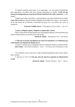 16
O Despertar da Consciência no Além Túmulo e a Forma de Viver
No Mundo espiritual muita gente vai se surpreender... Lá, não seremos identificados
pela importância, ou melhor, pela nossa suposta importância no mundo... Gente há que
desencarna imaginando que as portas do Mundo Espiritual irão se lhes escancarar... Ledo
engano!
Ninguém quer saber o que fomos, o que possuíamos, que cargo ocupávamos no mundo;
o que conta é a luz que cada um já tenha conseguido fazer brilhar em si mesmo... Esse negócio
de ter sido fulano de tal interessa à consciência de quem foi e, na maioria das vezes, se
complicou...
Francisco Cândido Xavier – O Evangelho de Chico Xavier – Cap. 187
A morte a ninguém engana. Ninguém se engana após a morte.
Morrer é desvelar de acontecimentos num cinematógrafo especial, com mecanismos que
atuam automaticamente na consciência de cada criatura.
Joanna de Ângelis – Depoimentos Vivos – Introdução
A Vida são os atos que amealhamos nos cofres da consciência e os sentimentos que
armazenamos nos depósitos profundos do ser.
A morte é o acordar para as realidades a que nos imantamos durante a jornada material.
João Cleófas – Intercâmbio Mediúnico – Cap. 7 – Coerência entre Pensamento e Ação
Vive, portanto, como se estivesses a cada momento preparando-te para renascer além e
após o túmulo.
A vida que se “leva” é a Vida que cada um aqui leva enquanto na indumentária
carnal.
Joanna de Angelis – Estudos Espíritas – Cap. 7 – Morrer
 