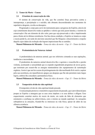 17
O Despertar da Consciência no Além Túmulo e a Forma de Viver
2. Temor da Morte – Causas
2.1 O instinto de conservação da vida
O instinto de conservação da vida, que lhe constitui força preventiva contra a
intemperança, a precipitação e o suicídio, não obstante desconsiderados nos momentos de
superlativo desgosto, revolta ou desespero.
Programado o corpo para servir de instrumento para o progresso do Espírito, através de
cujo cometimento desenvolve todas as aptidões e valores que nele jazem latentes, o instinto de
conservação é lhe um elemento de alto valor, para que seja preservada a vida e impulsionada
para a frente até às últimas resistências. Em face dessa condição, o Espírito se imanta ao corpo
e receia perde-lo, em razão do atavismo ancestral que lhe bloqueia o discernimento a respeito
daquilo cujos dados de avaliação não logram impressionar-lhe os sentidos.
Manoel Philomeno de Miranda – Temas da vida e da morte – Cap. 11 – Temor da Morte
2.2 Predominância da Natureza Animal
A predominância da natureza animal, que nos inferiores comanda as suas aspirações,
tendências e necessidades.
O predomínio da natureza animal desenvolve-lhe o egoísmo e exacerba-lhe a paixão
violenta, acentuando a sensualidade que se expande engendrando programas de novos gozos,
que terminam por exaurir-lhe as energias mantenedoras dos equipamentos de sustentação
orgânica. Assim é que um leve aceno de prolongamento da vida moribundo fá-lo sorrir e aspirar
pela sua ocorrência, em injustificáveis apegos aos despojos que lhe não permitem mais largos
logros, embora lhe concedam a permanência física.
Manoel Philomeno de Miranda – Temas da vida e da morte – Cap. 11 – Temor da Morte
2.3 Temporário olvido da vida espiritual
O temporário olvido da vida espiritual donde procede.
A reencarnação promove o transitório esquecimento do passado, que é providencial para
poupar ao Espírito a amargura que os seus erros impõem e os seus delitos o afligem. Esse
esquecimento constitui motivo de receio da morte, em razão da falta de elementos que
estruturem a confiança na sobrevivência, com o retorno ao mundo espiritual. As sensações
sobrepõem-se às emoções, fixando-lhe os interesses na vida física, apesar de saber da sua
efêmera existência.
Manoel Philomeno de Miranda – Temas da vida e da morte – Cap. 11 – Temor da Morte
 