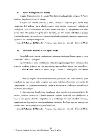 18
O Despertar da Consciência no Além Túmulo e a Forma de Viver
2.4 Receio de aniquilamento da vida
O receio de aniquilamento da vida, por falta de informações corretas a respeito do futuro
da alma e daquilo que lhe está destinado...
o engodo dos sentidos anestesia a razão, levando-a a concluir que a morte deles
representa a destruição da vida, arrolando o cérebro como autor do pensamento e os órgãos na
condição de causa da existência do ser. Assim, a desinformação e as concepções erradas sobre
a vida futura são responsáveis pelo temor da morte, que leva muitos indivíduos a estados
neuróticos lamentáveis, como a comportamentos alucinados, nos quais buscam o esquecimento,
fugindo da sua contingência enganosa.
Manoel Philomeno de Miranda – Temas da vida e da morte – Cap. 11 – Temor da Morte
2.5 Terrorismo do modo de vida após a morte
De um lado, contorções de condenados a expiarem em torturas e chamas eternas os erros
de uma vida efêmera e passageira.
De outro lado, as almas combalidas e aflitas do purgatório aguardam a intercessão dos
vivos que orarão ou farão orar por elas, sem nada fazerem de esforço próprio para progredirem.
Allan Kardec – O Céu e o Inferno – Cap. 2 – item 6 – A Preocupação com a Morte
O conteúdo religioso das doutrinas ortodoxas, que oferece uma visão distorcida quão
prejudicial do que sucede após a ruptura dos laços materiais, elaborando um mundo de
compensações em graça como em castigo, conforme a imaginação dos homens vitimados por
fanatismos e alucinações.
O estabelecimento de prêmios e punições de sabor material, nos quais as religiões do
passado firmaram estrutura da existência espiritual, tornou-a detestável, e se considerando o
medo a uma justiça absurda e impiedosa ou a indiferença por uma felicidade estanque,
monótona e perpétua, que tem lugar num céu onde o amor não dispõe de recursos para socorrer
o caído, nem a piedade vige em relação aos infelizes...
Manoel Philomeno de Miranda – Temas da vida e da morte – Cap. 11 – Temor da Morte
 