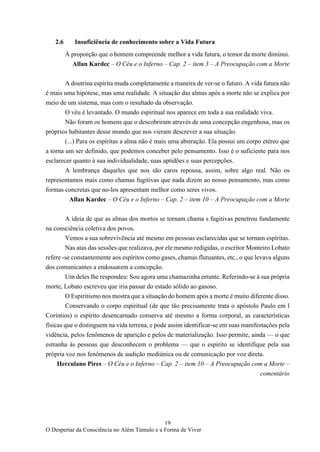 19
O Despertar da Consciência no Além Túmulo e a Forma de Viver
2.6 Insuficiência de conhecimento sobre a Vida Futura
À proporção que o homem compreende melhor a vida futura, o temor da morte diminui.
Allan Kardec – O Céu e o Inferno – Cap. 2 – item 3 – A Preocupação com a Morte
A doutrina espírita muda completamente a maneira de ver-se o futuro. A vida futura não
é mais uma hipótese, mas uma realidade. A situação das almas após a morte não se explica por
meio de um sistema, mas com o resultado da observação.
O véu é levantado. O mundo espiritual nos aparece em toda a sua realidade viva.
Não foram os homens que o descobriram através de uma concepção engenhosa, mas os
próprios habitantes desse mundo que nos vieram descrever a sua situação.
(...) Para os espíritas a alma não é mais uma abstração. Ela possui um corpo etéreo que
a torna um ser definido, que podemos conceber pelo pensamento. Isso é o suficiente para nos
esclarecer quanto à sua individualidade, suas aptidões e suas percepções.
A lembrança daqueles que nos são caros repousa, assim, sobre algo real. Não os
representamos mais como chamas fugitivas que nada dizem ao nosso pensamento, mas como
formas concretas que no-los apresentam melhor como seres vivos.
Allan Kardec – O Céu e o Inferno – Cap. 2 – item 10 – A Preocupação com a Morte
A ideia de que as almas dos mortos se tornam chama s fugitivas penetrou fundamente
na consciência coletiva dos povos.
Vemos a sua sobrevivência até mesmo em pessoas esclarecidas que se tornam espíritas.
Nas atas das sessões que realizava, por ele mesmo redigidas, o escritor Monteiro Lobato
refere -se constantemente aos espíritos como gases, chamas flutuantes, etc., o que levava alguns
dos comunicantes a endossarem a concepção.
Um deles lhe respondeu: Sou agora uma chamazinha errante. Referindo-se à sua própria
morte, Lobato escreveu que iria passar do estado sólido ao gasoso.
O Espiritismo nos mostra que a situação do homem após a morte é muito diferente disso.
Conservando o corpo espiritual (de que tão precisamente trata o apóstolo Paulo em l
Coríntios) o espírito desencarnado conserva até mesmo a forma corporal, as características
físicas que o distinguem na vida terrena, e pode assim identificar-se em suas manifestações pela
vidência, pelos fenômenos de aparição e pelos de materialização. Isso permite, ainda — o que
estranha às pessoas que desconhecem o problema — que o espírito se identifique pela sua
própria voz nos fenômenos de audição mediúnica ou de comunicação por voz direta.
Herculano Pires – O Céu e o Inferno – Cap. 2 – item 10 – A Preocupação com a Morte –
comentário
 