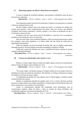 20
O Despertar da Consciência no Além Túmulo e a Forma de Viver
2.7 Marketing negativo da Morte/Velório/Enterro/Cemitério
A morte é rodeada de cerimônias lúgubres, mais próprias a infundirem terror do que a
provocarem a esperança.
Allan Kardec – O Céu e o Inferno – Cap. 2 – item 8 – A Preocupação com a Morte
Essa impressão negativa da morte foi intencional. O objetivo era atemorizar as criaturas
a fim de se portarem bem na vida.
Há uma relação evidente entre essa ameaça da morte e as ameaças de castigos nas
escolas, para garantir o bom comportamento dos alunos. Mas esse recurso, que produziu
resultados entre homens ignorantes e brutais, perderia o seu efeito na proporção em que a
Civilização se desenvolvesse.
Aconteceu com ele o que ensina uma lei da Dialética: o que hoje serve ao progresso,
amanhã se torna obstáculo e deve ser removido.
Mas, por outro lado, essas cerimônias lúgubres e toda essa ameaça passou para o plano
dos costumes, criou raízes populares e se tornou ainda uma das fontes de renda para as
organizações eclesiásticas.
Tudo isso impediu, até mais da metade do século XIX, que as religiões organizadas,
chamadas positivas, fizessem alguma coisa para acompanhar o progresso cultural.
Ainda hoje, apesar das reformas em curso, o problema da morte continua na mesma
situação analisada por Kardec.
Herculano Pires – O Céu e o Inferno – Cap. 2 – item 8 – A Preocupação com a Morte –
comentário
2.8 Censura às comunicações entre mortos e vivos
Demais, a crença vulgar coloca as almas em regiões apenas acessíveis ao pensamento,
onde se tornam de alguma sorte estranhas aos vivos.
Allan Kardec – O Céu e o Inferno – Cap. 2 – item 9 – A Preocupação com a Morte
"Na crença vulgar", diz Kardec, porque a Teologia católica já no seu tempo colocava o
problema em termos de estado de consciência. Não obstante, os clérigos continuavam a pregar
dos púlpitos em termos de crença vulgar.
A comparação que Kardec faz, mais adiante, entre o Inferno pagão e o Inferno cristão,
esclarecerá bem este assunto.
Quanto ao rompimento absoluto de relações entre vivos e mortos, devemos acentuar
que havia e ainda subsiste uma atitude contraditória: a relação pode ser permitida por Deus, em
casos excepcionais, mas somente no seio da Igreja.
Assim, as comunicações espíritas são condenadas como demoníacas, mas as
comunicações católicas, sejam de santos e anjos ou mesmo de almas sofredoras, são
consideradas legítimas e até mesmo divulgadas em livros.
Herculano Pires – O Céu e o Inferno – Cap. 2 – item 09 – A Preocupação com a Morte –
comentário
 